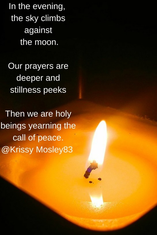 In the evening, the sky climbs against the moon.Our prayers are deeper and stillness peeks Then we are holy beings yearning the call of peace. Krissy Mosley